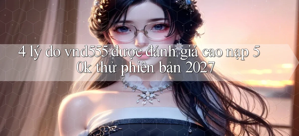 4 lý do vnd555 được đánh giá cao nạp 50k thử phiên bản 2027