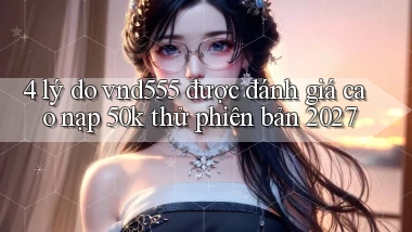 4 lý do vnd555 được đánh giá cao nạp 50k thử phiên bản 2027