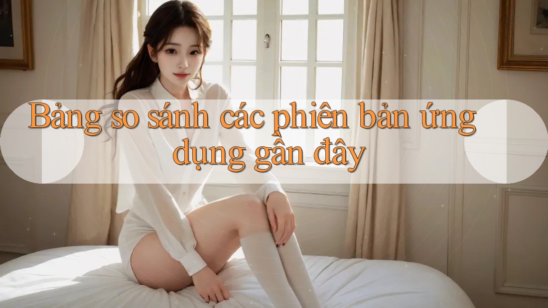 Bảng so sánh các phiên bản ứng dụng gần đây