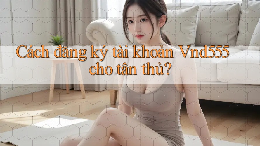 Cách đăng ký tài khoản Vnd555 cho tân thủ?