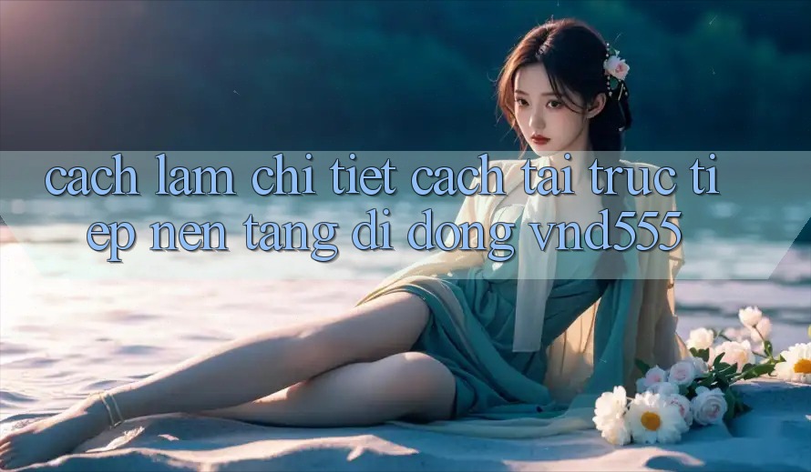 Cách làm chi tiết cách tải trực tiếp nền tảng di động vnd555 Cách làm chi tiết cách tải trực tiếp nền tảng di động vnd555