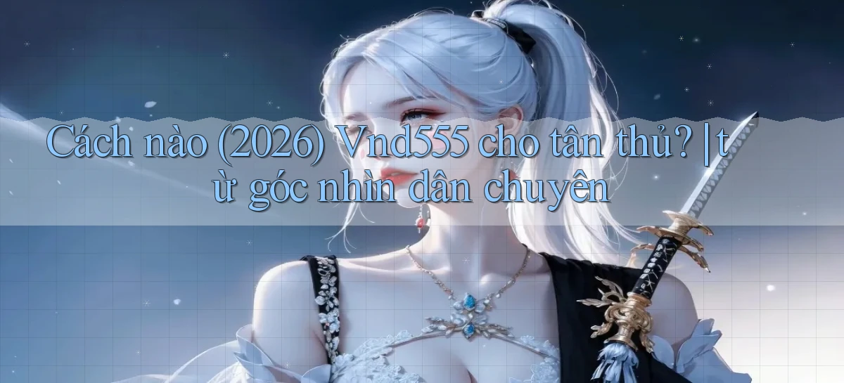 Cách nào (2026) Vnd555 cho tân thủ từ góc nhìn dân chuyên