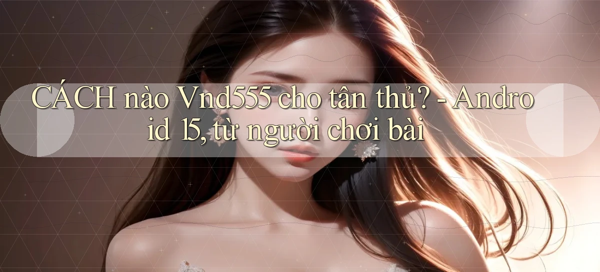 CÁCH nào Vnd555 cho tân thủ   Android 15, từ người chơi bài