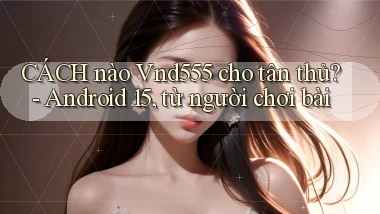 CÁCH nào Vnd555 cho tân thủ   Android 15, từ người chơi bài