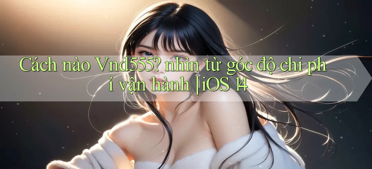 Cách nào Vnd555 nhìn từ góc độ chi phí vận hành iOS 14