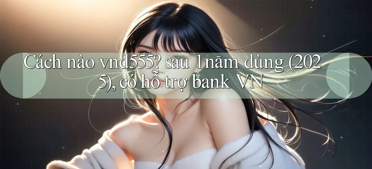 Cách nào vnd555 sau 1 năm dùng (2025), có hỗ trợ bank VN