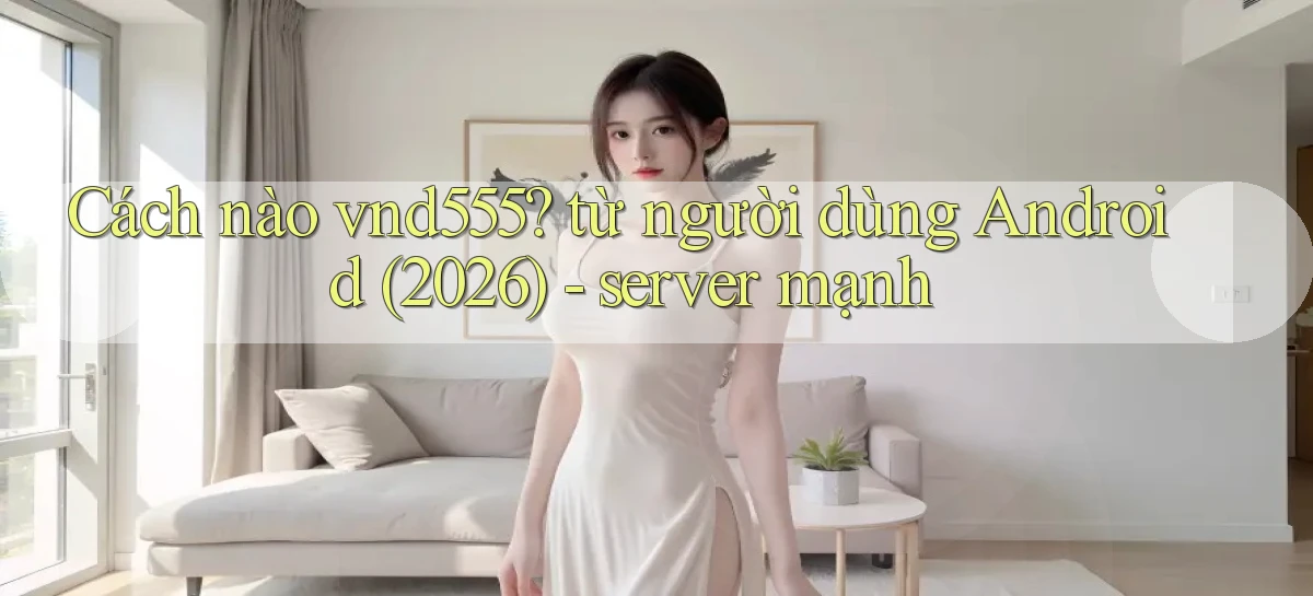 Cách nào vnd555 từ người dùng Android (2026)   server mạnh