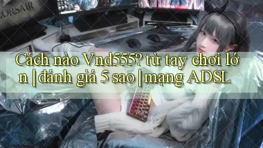 Cách nào Vnd555 từ tay chơi lớn đánh giá 5 sao mạng ADSL