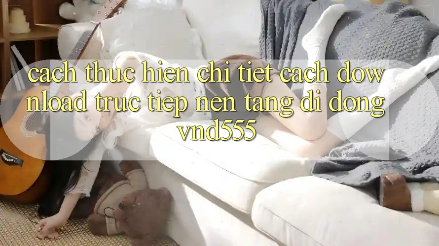 Cách thực hiện chi tiết cách download trực tiếp nền tảng di động vnd555 Cách thực hiện chi tiết cách download trực tiếp nền tảng di động vnd555