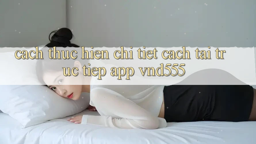 Cách thực hiện chi tiết cách tải trực tiếp app vnd555