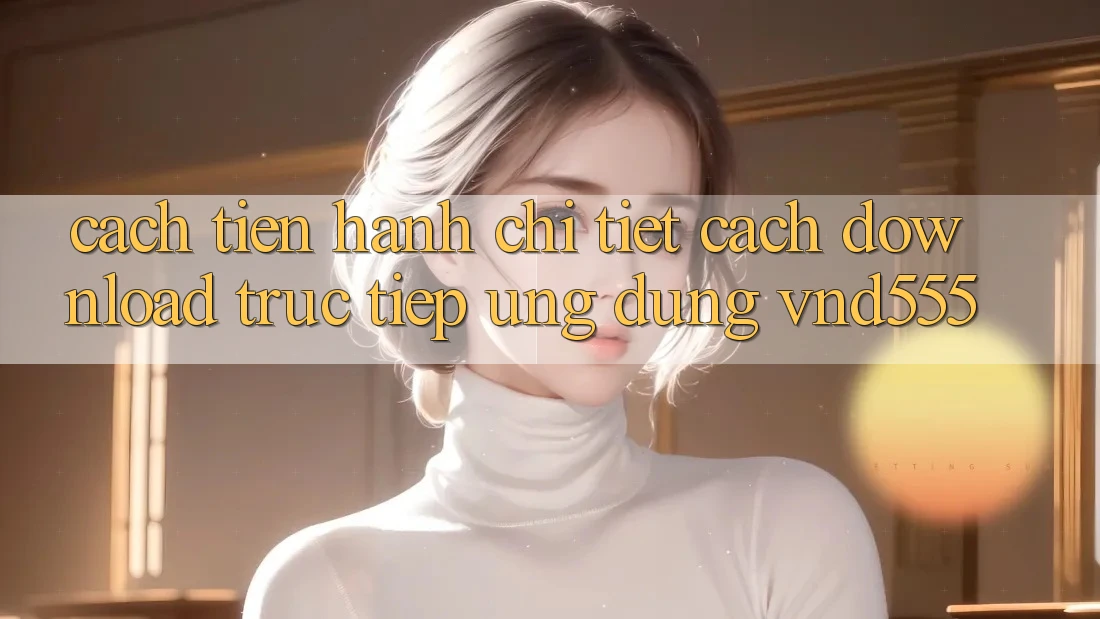 Cách tiến hành chi tiết cách download trực tiếp ứng dụng vnd555