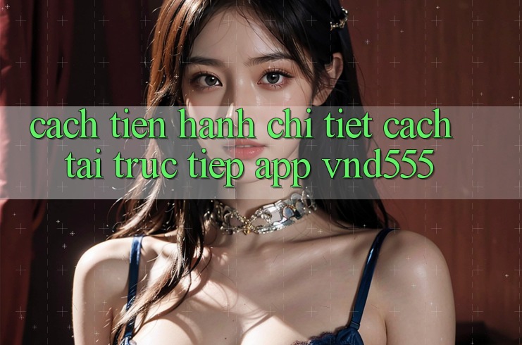 Cách tiến hành chi tiết cách tải trực tiếp app vnd555