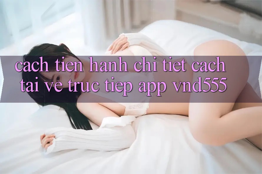 Cách tiến hành chi tiết cách tải về trực tiếp app vnd555 Cách tiến hành chi tiết cách tải về trực tiếp app vnd555