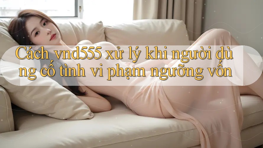 Cách vnd555 xử lý khi người dùng cố tình vi phạm ngưỡng vốn