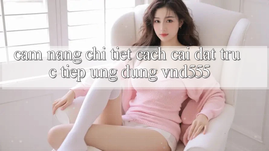 Cẩm nang chi tiết cách cài đặt trực tiếp ứng dụng vnd555