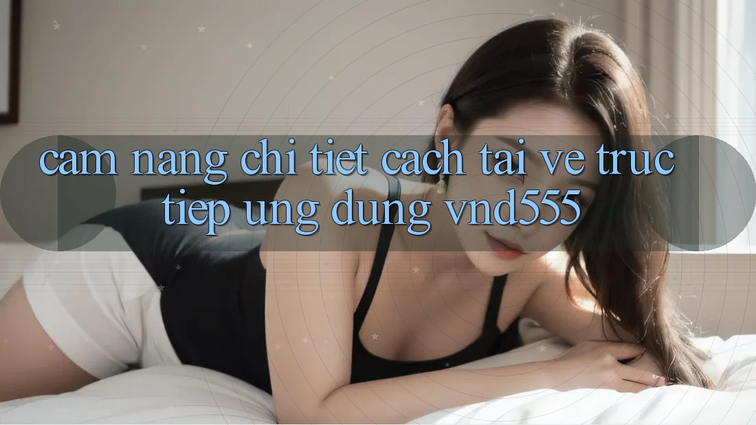 Cẩm nang chi tiết cách tải về trực tiếp ứng dụng vnd555