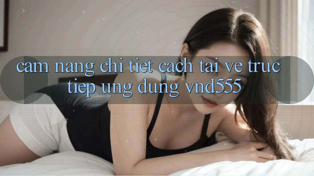 Cẩm nang chi tiết cách tải về trực tiếp ứng dụng vnd555