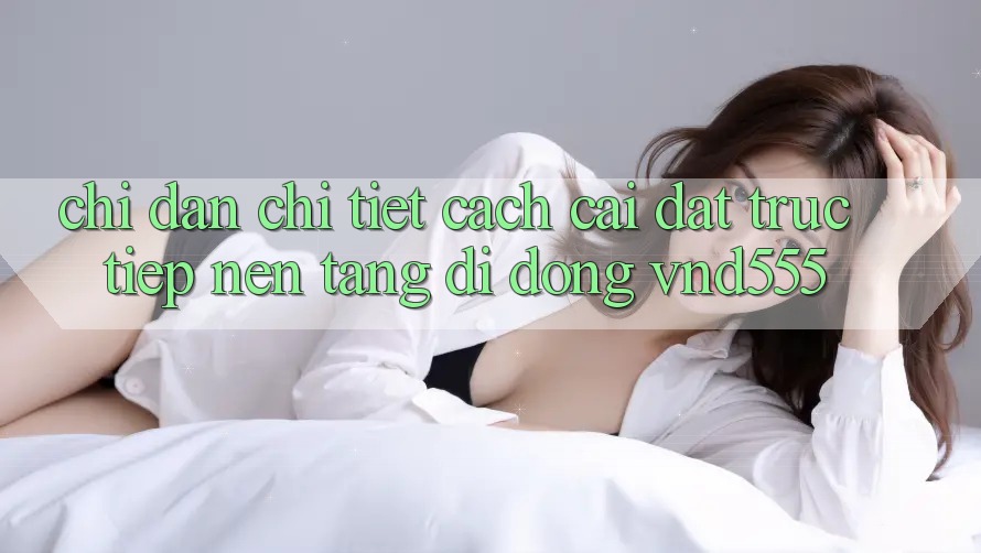 Chỉ dẫn chi tiết cách cài đặt trực tiếp nền tảng di động vnd555