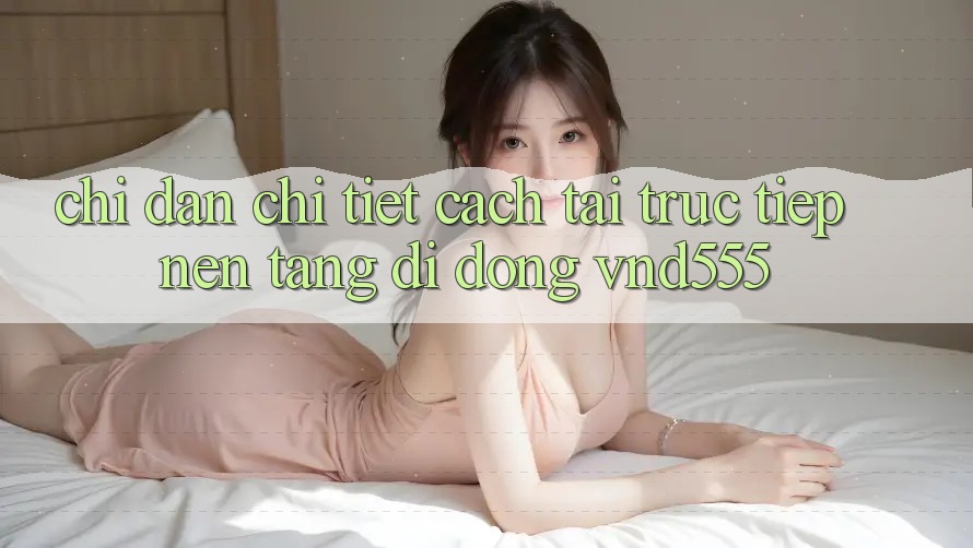 Chỉ dẫn chi tiết cách tải trực tiếp nền tảng di động vnd555