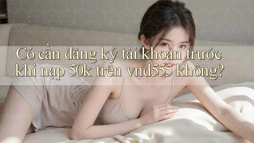 Có cần đăng ký tài khoản trước khi nạp 50k trên vnd555 không? Có cần đăng ký tài khoản trước khi nạp 50k trên vnd555 không?