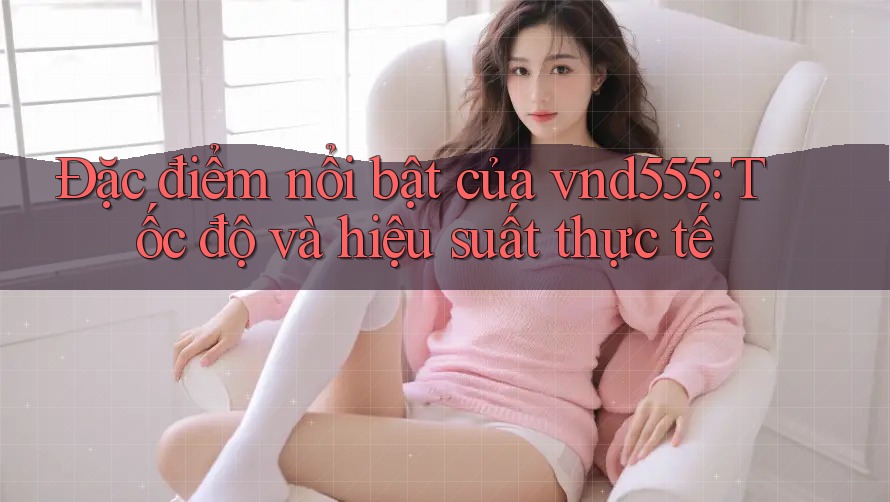 Đặc điểm nổi bật của vnd555: Tốc độ và hiệu suất thực tế Đặc điểm nổi bật của vnd555: Tốc độ và hiệu suất thực tế