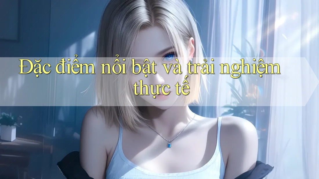 Đặc điểm nổi bật và trải nghiệm thực tế Đặc điểm nổi bật và trải nghiệm thực tế