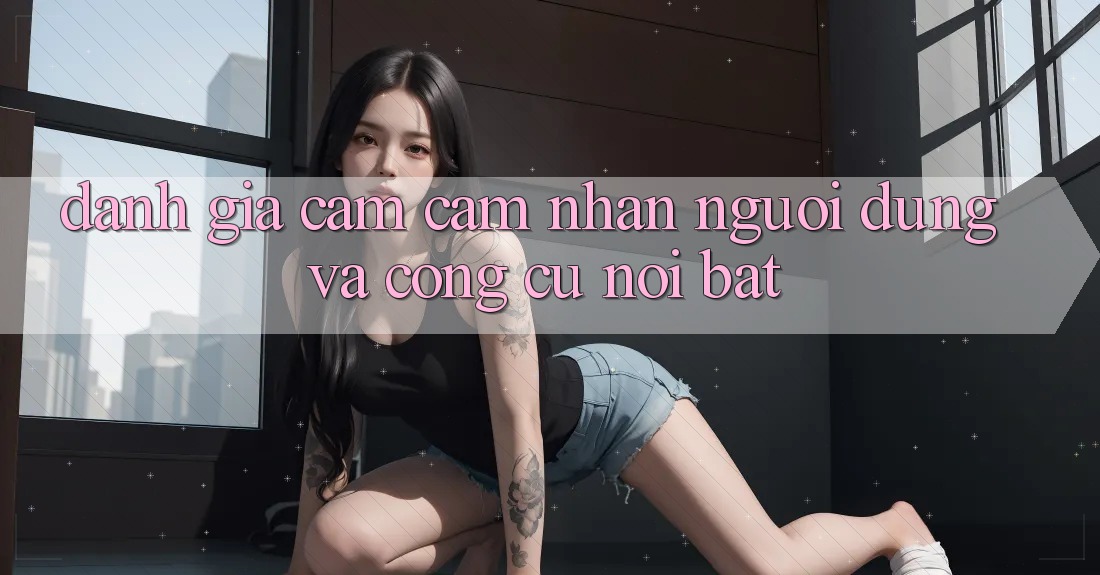 Đánh giá cảm cảm nhận người dùng và công cụ nổi bật Đánh giá cảm cảm nhận người dùng và công cụ nổi bật