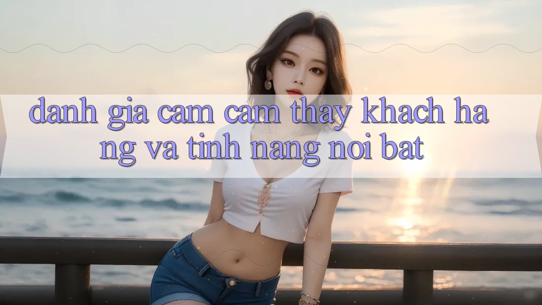 Đánh giá cảm cảm thấy khách hàng và tính năng nổi bật
