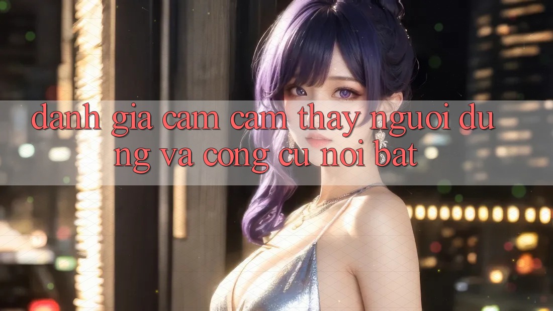 Đánh giá cảm cảm thấy người dùng và công cụ nổi bật