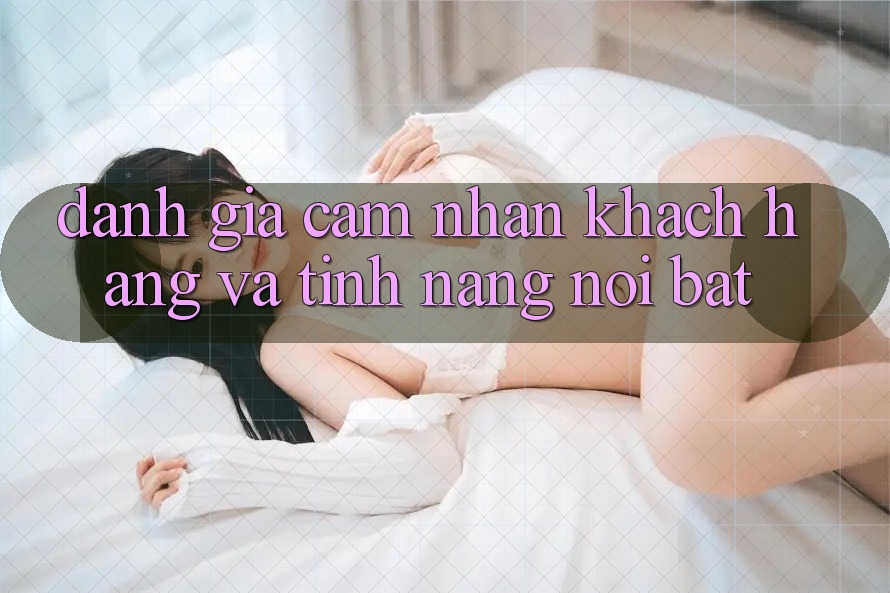 Đánh giá cảm nhận khách hàng và tính năng nổi bật Đánh giá cảm nhận khách hàng và tính năng nổi bật