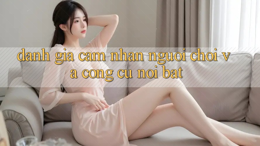 Đánh giá cảm nhận người chơi và công cụ nổi bật