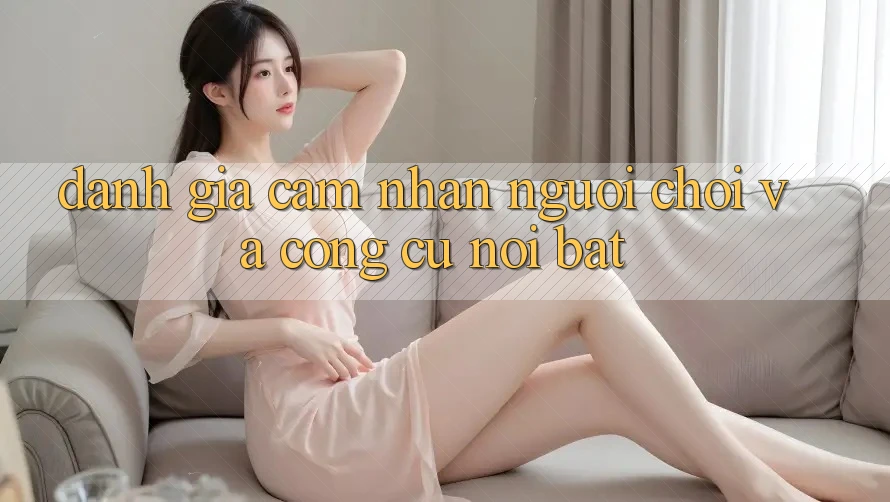 Đánh giá cảm nhận người chơi và công cụ nổi bật Đánh giá cảm nhận người chơi và công cụ nổi bật