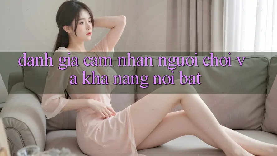 Đánh giá cảm nhận người chơi và khả năng nổi bật Đánh giá cảm nhận người chơi và khả năng nổi bật
