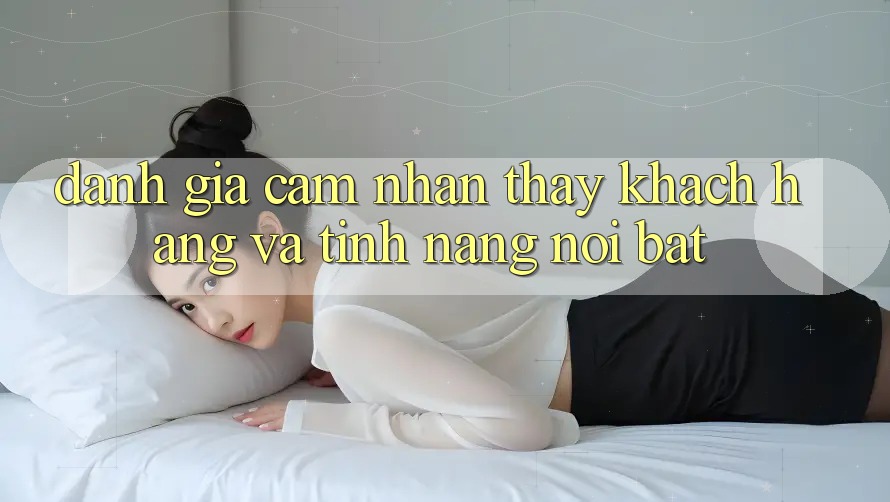Đánh giá cảm nhận thấy khách hàng và tính năng nổi bật