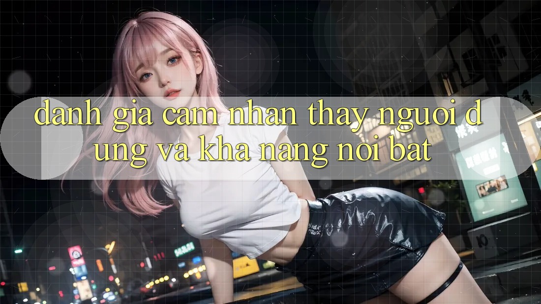 Đánh giá cảm nhận thấy người dùng và khả năng nổi bật