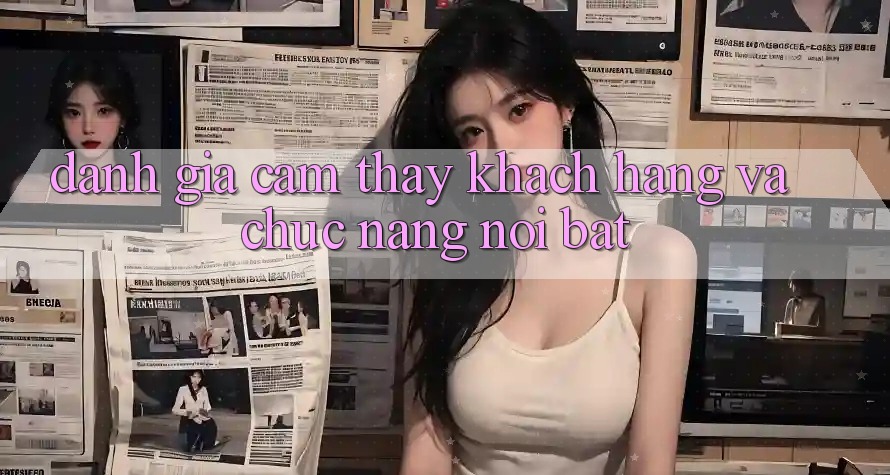 Đánh giá cảm thấy khách hàng và chức năng nổi bật