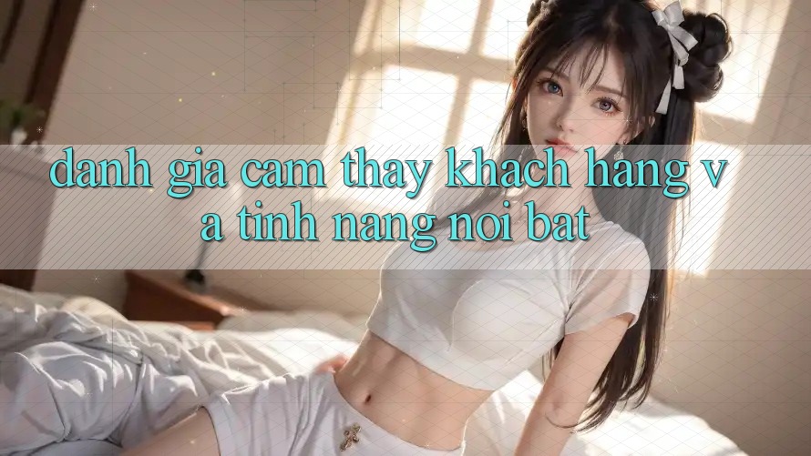 Đánh giá cảm thấy khách hàng và tính năng nổi bật
