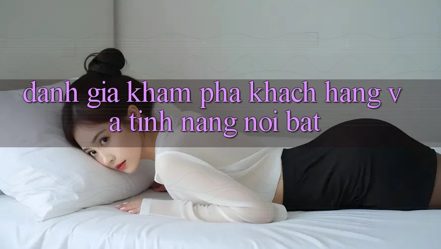 Đánh giá khám phá khách hàng và tính năng nổi bật