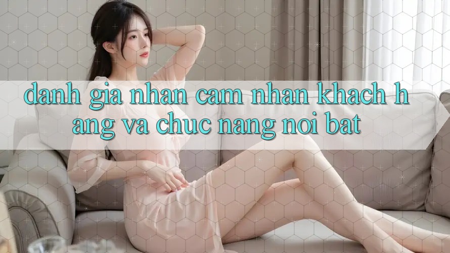 Đánh giá nhận cảm nhận khách hàng và chức năng nổi bật Đánh giá nhận cảm nhận khách hàng và chức năng nổi bật