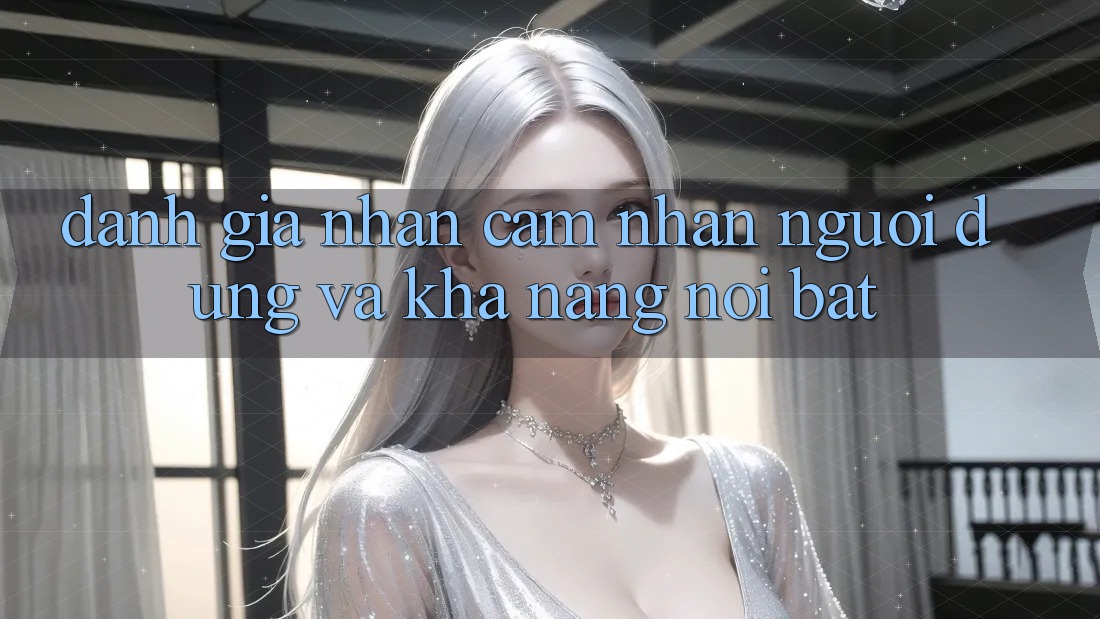 Đánh giá nhận cảm nhận người dùng và khả năng nổi bật Đánh giá nhận cảm nhận người dùng và khả năng nổi bật