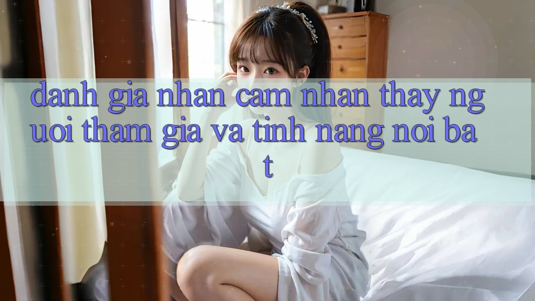 Đánh giá nhận cảm nhận thấy người tham gia và tính năng nổi bật Đánh giá nhận cảm nhận thấy người tham gia và tính năng nổi bật