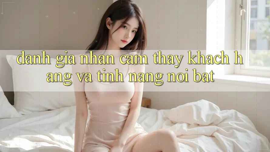 Đánh giá nhận cảm thấy khách hàng và tính năng nổi bật