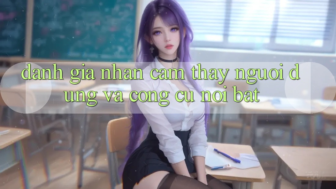 Đánh giá nhận cảm thấy người dùng và công cụ nổi bật