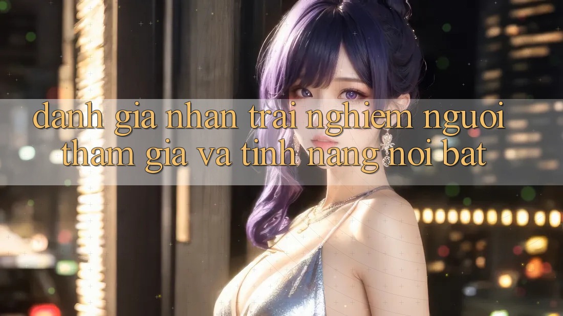 Đánh giá nhận trải nghiệm người tham gia và tính năng nổi bật Đánh giá nhận trải nghiệm người tham gia và tính năng nổi bật