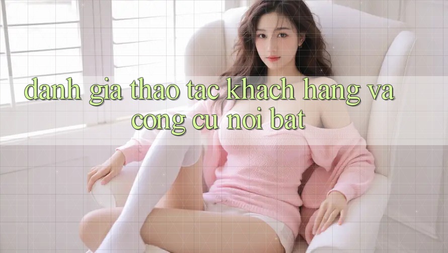 Đánh giá thao tác khách hàng và công cụ nổi bật