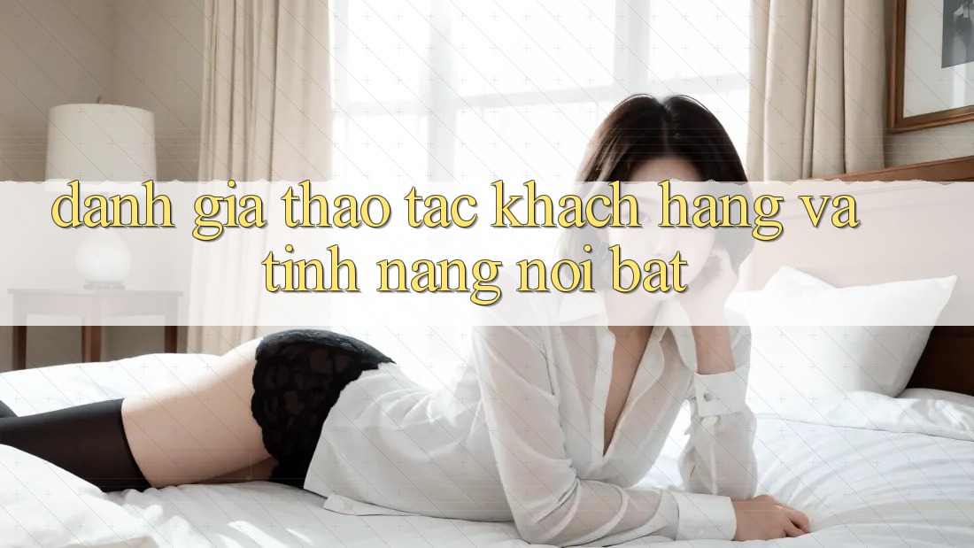 Đánh giá thao tác khách hàng và tính năng nổi bật