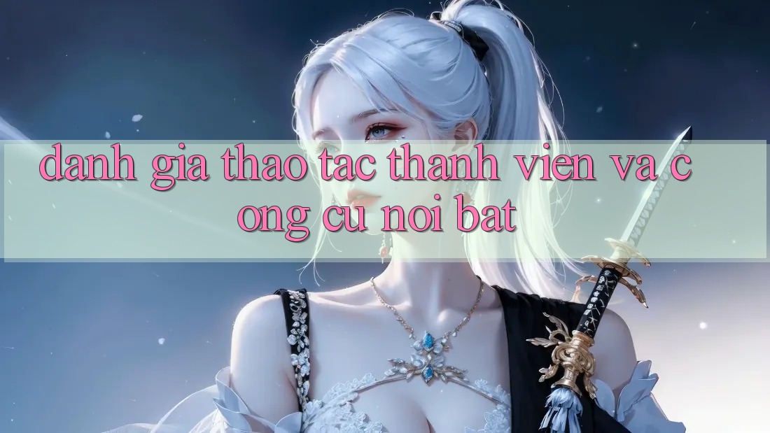 Đánh giá thao tác thành viên và công cụ nổi bật