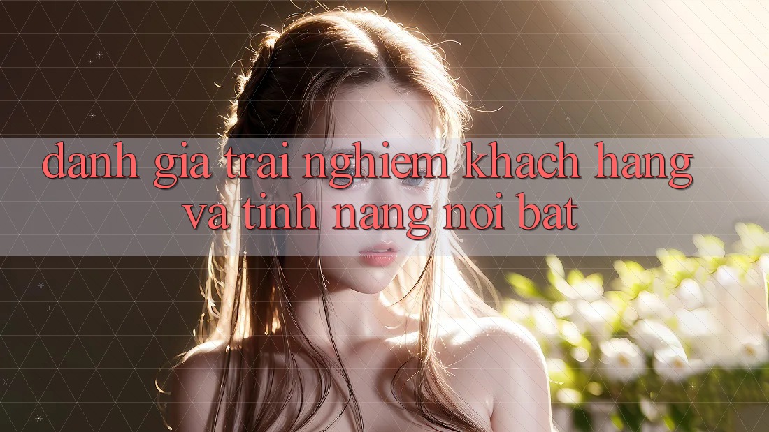 Đánh giá trải nghiệm khách hàng và tính năng nổi bật Đánh giá trải nghiệm khách hàng và tính năng nổi bật