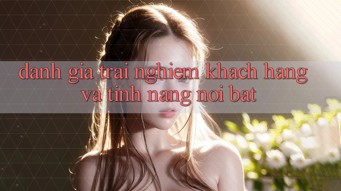 Đánh giá trải nghiệm khách hàng và tính năng nổi bật