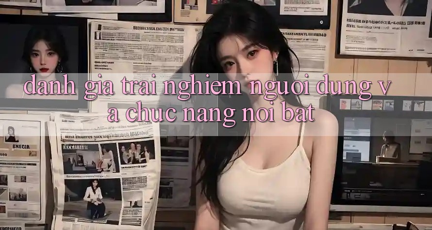 Đánh giá trải nghiệm người dùng và chức năng nổi bật